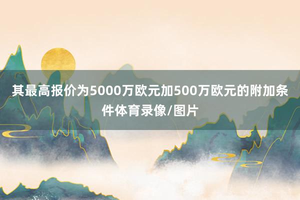 其最高报价为5000万欧元加500万欧元的附加条件体育录像/图片