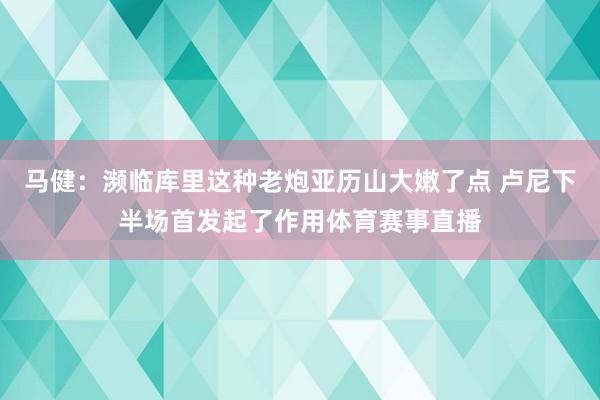 马健：濒临库里这种老炮亚历山大嫩了点 卢尼下半场首发起了作用体育赛事直播