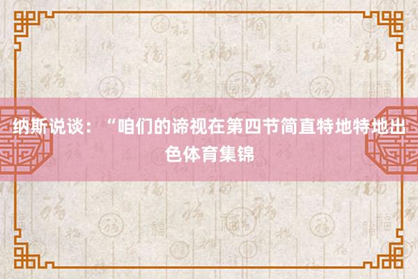 纳斯说谈：“咱们的谛视在第四节简直特地特地出色体育集锦