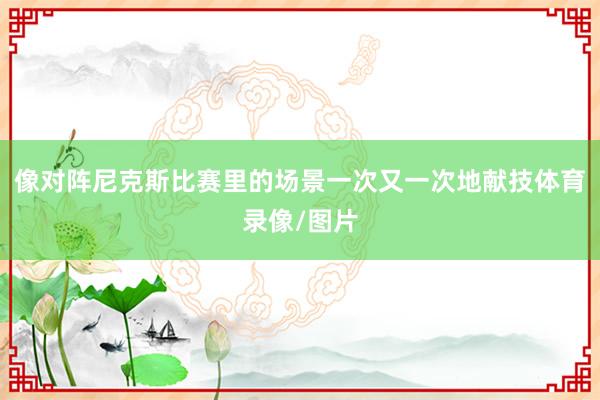 像对阵尼克斯比赛里的场景一次又一次地献技体育录像/图片