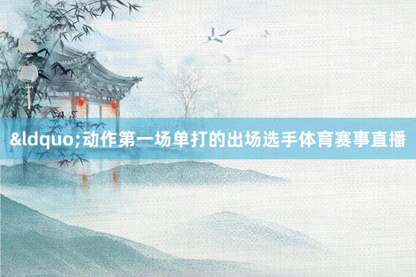 &ldquo;动作第一场单打的出场选手体育赛事直播