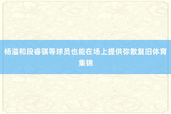 杨溢和段睿骐等球员也能在场上提供弥散复旧体育集锦