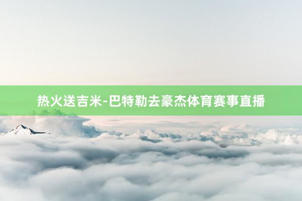 热火送吉米-巴特勒去豪杰体育赛事直播