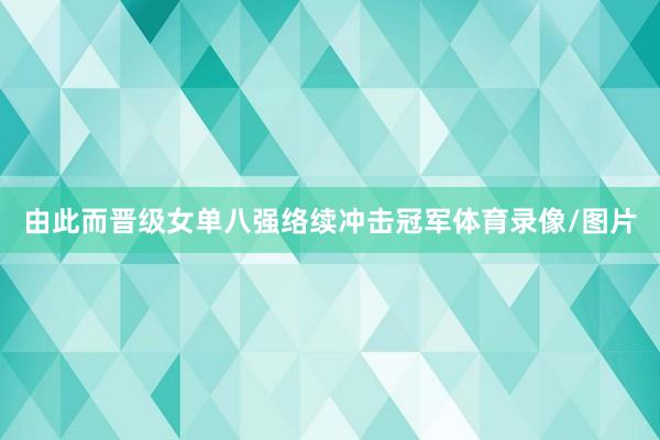 由此而晋级女单八强络续冲击冠军体育录像/图片