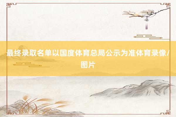 最终录取名单以国度体育总局公示为准体育录像/图片