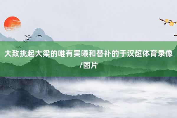 大致挑起大梁的唯有吴曦和替补的于汉超体育录像/图片