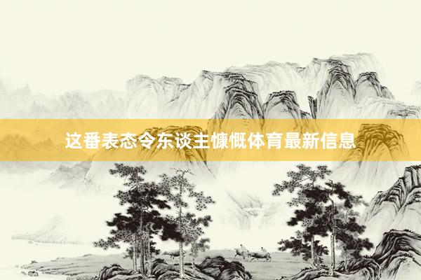 这番表态令东谈主慷慨体育最新信息