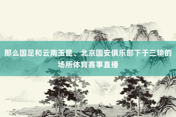 那么国足和云南玉昆、北京国安俱乐部下于三输的场所体育赛事直播