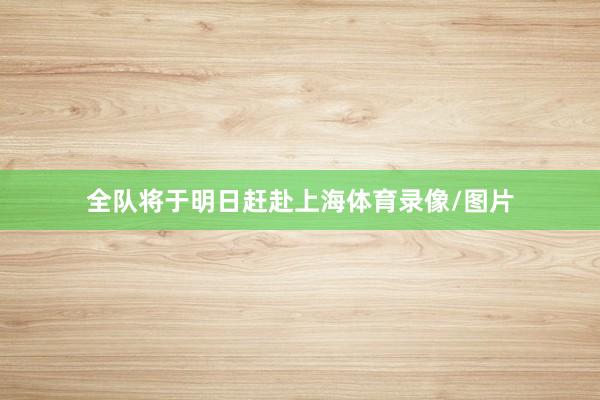 全队将于明日赶赴上海体育录像/图片