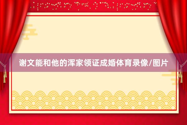 谢文能和他的浑家领证成婚体育录像/图片