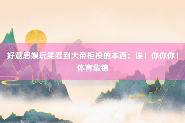 好意思媒玩笑看到大帝拒投的本西：诶！你你你！体育集锦