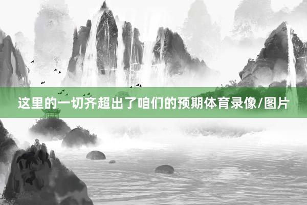 这里的一切齐超出了咱们的预期体育录像/图片