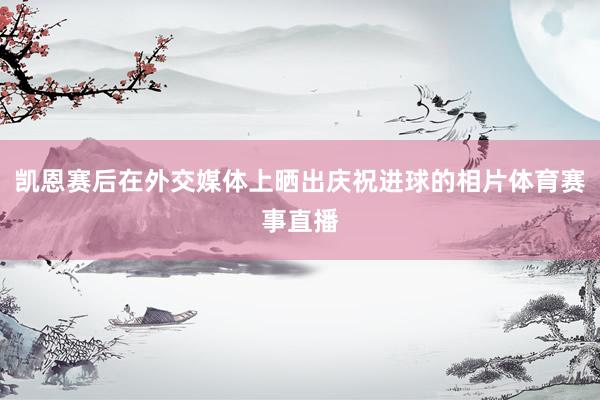 凯恩赛后在外交媒体上晒出庆祝进球的相片体育赛事直播