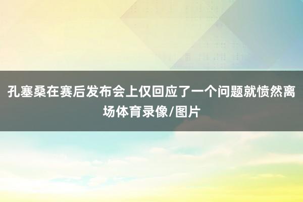 孔塞桑在赛后发布会上仅回应了一个问题就愤然离场体育录像/图片