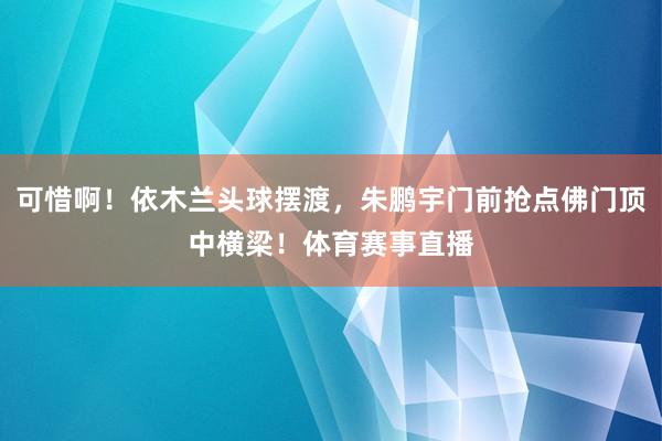 可惜啊！依木兰头球摆渡，朱鹏宇门前抢点佛门顶中横梁！体育赛事直播