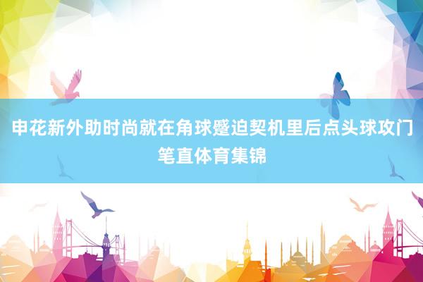 申花新外助时尚就在角球蹙迫契机里后点头球攻门笔直体育集锦