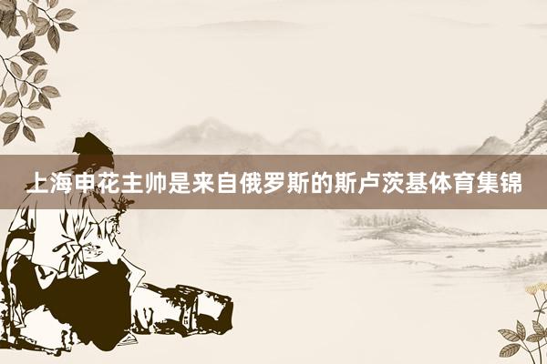上海申花主帅是来自俄罗斯的斯卢茨基体育集锦