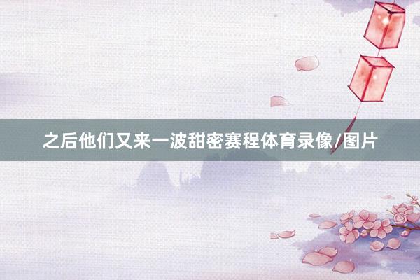 之后他们又来一波甜密赛程体育录像/图片