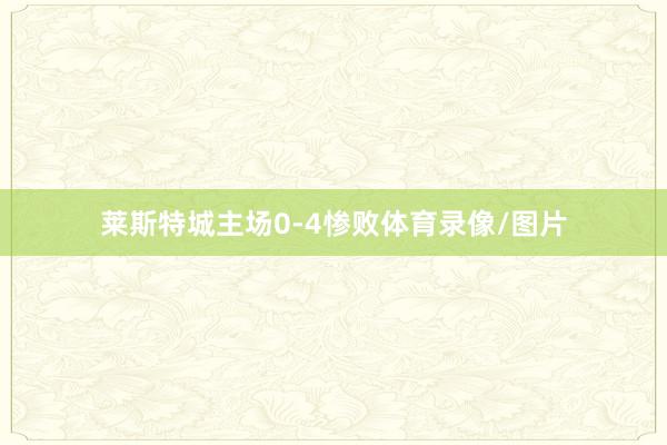 莱斯特城主场0-4惨败体育录像/图片