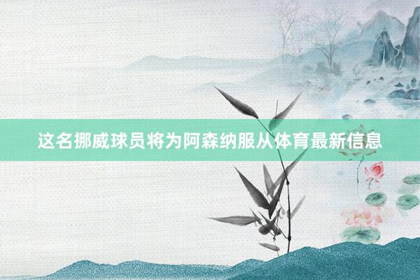 这名挪威球员将为阿森纳服从体育最新信息