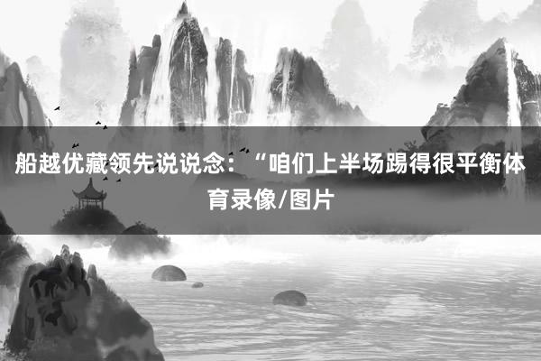 船越优藏领先说说念：“咱们上半场踢得很平衡体育录像/图片