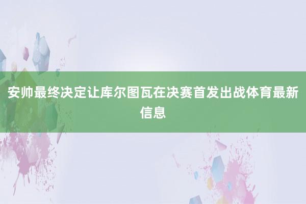 安帅最终决定让库尔图瓦在决赛首发出战体育最新信息