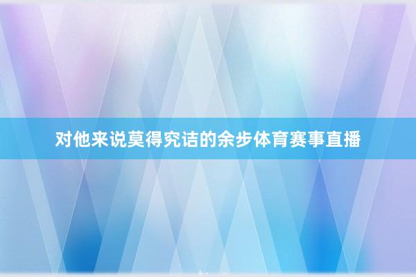 对他来说莫得究诘的余步体育赛事直播