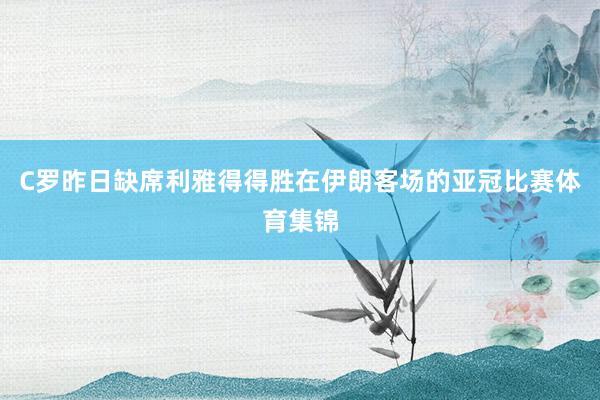 C罗昨日缺席利雅得得胜在伊朗客场的亚冠比赛体育集锦