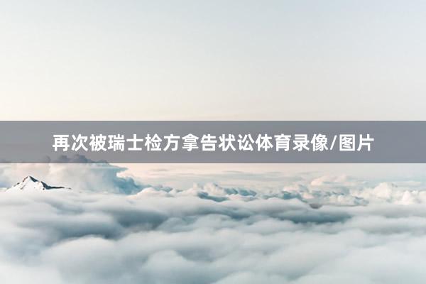 再次被瑞士检方拿告状讼体育录像/图片