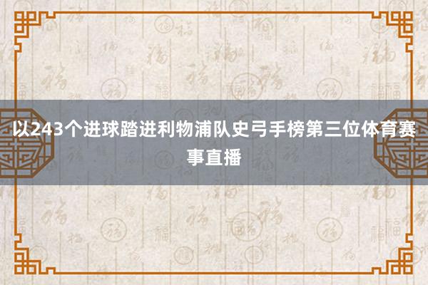 以243个进球踏进利物浦队史弓手榜第三位体育赛事直播