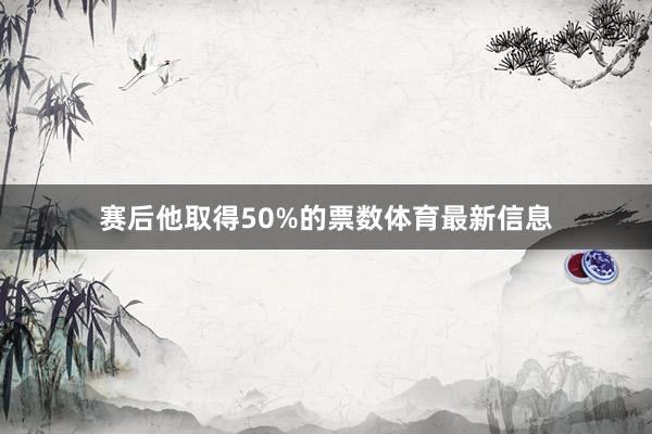 赛后他取得50%的票数体育最新信息