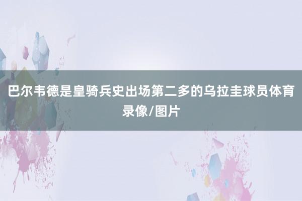 巴尔韦德是皇骑兵史出场第二多的乌拉圭球员体育录像/图片
