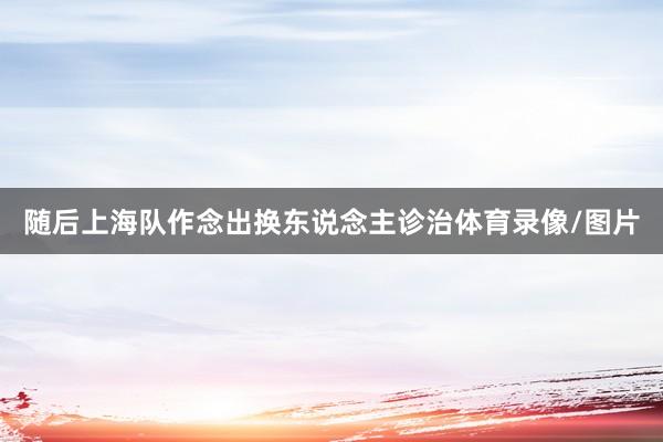 随后上海队作念出换东说念主诊治体育录像/图片