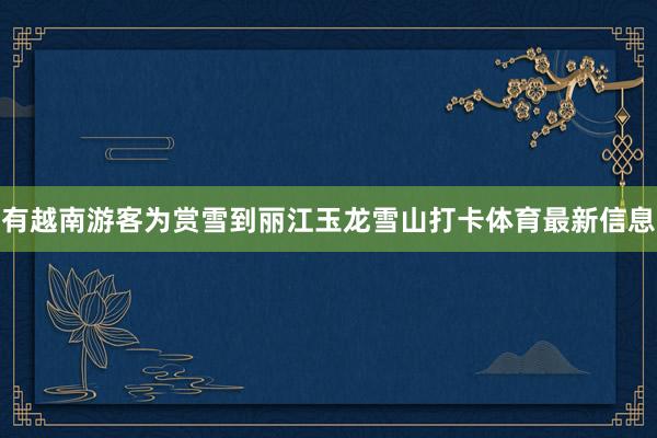 有越南游客为赏雪到丽江玉龙雪山打卡体育最新信息