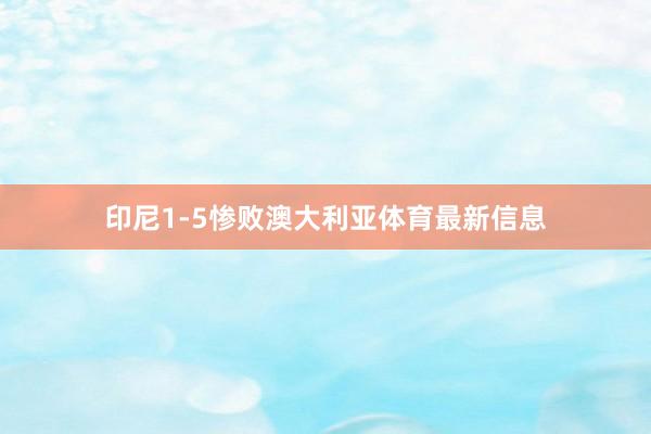 印尼1-5惨败澳大利亚体育最新信息