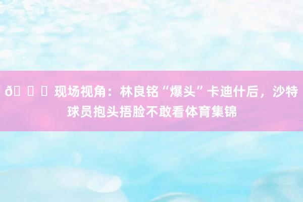 😖现场视角：林良铭“爆头”卡迪什后，沙特球员抱头捂脸不敢看体育集锦