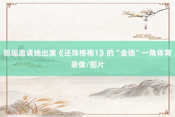 琼瑶邀请她出演《还珠格格1》的“金锁”一角体育录像/图片