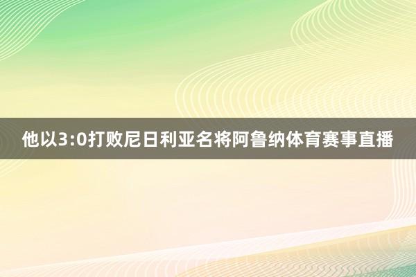 他以3:0打败尼日利亚名将阿鲁纳体育赛事直播