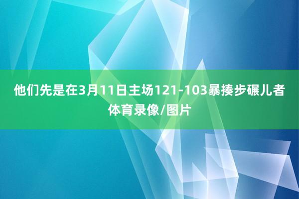 他们先是在3月11日主场121-103暴揍步碾儿者体育录像/图片