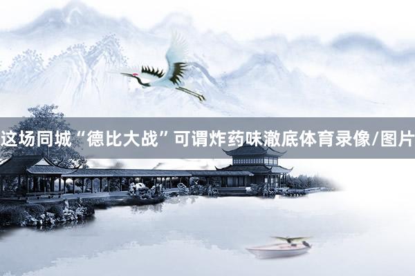 这场同城“德比大战”可谓炸药味澈底体育录像/图片