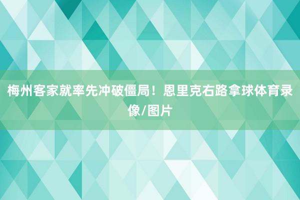 梅州客家就率先冲破僵局！恩里克右路拿球体育录像/图片