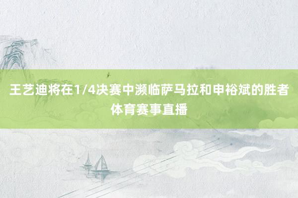 王艺迪将在1/4决赛中濒临萨马拉和申裕斌的胜者体育赛事直播