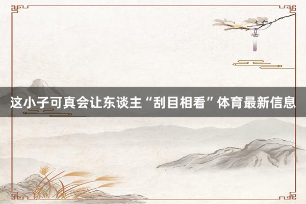 这小子可真会让东谈主“刮目相看”体育最新信息