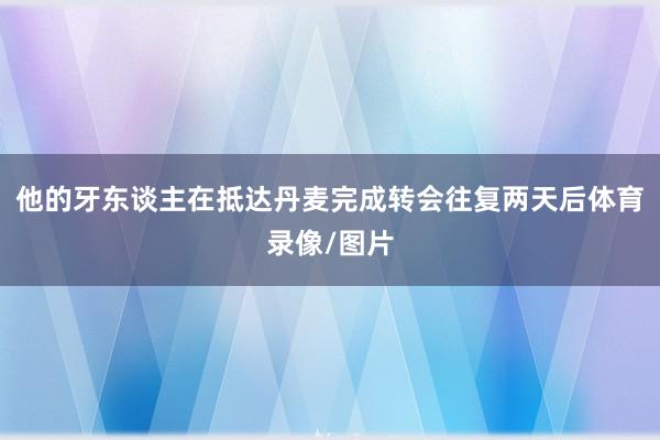他的牙东谈主在抵达丹麦完成转会往复两天后体育录像/图片