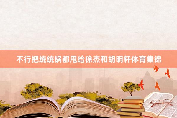 不行把统统锅都甩给徐杰和胡明轩体育集锦