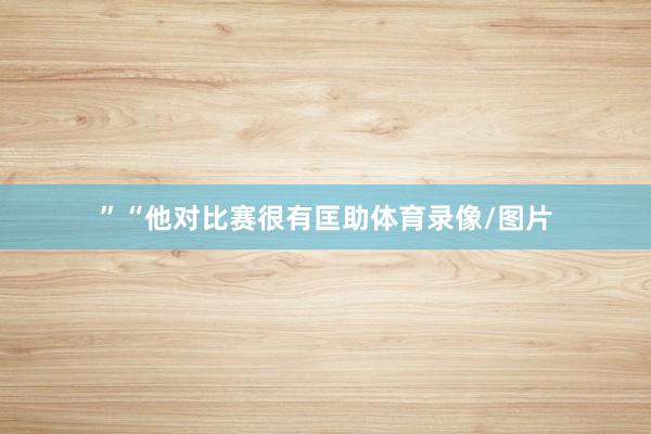 ”“他对比赛很有匡助体育录像/图片