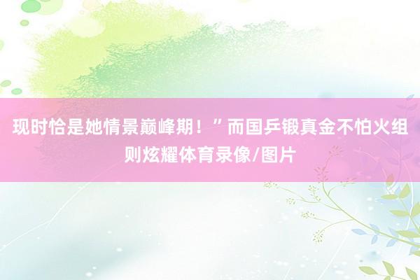 现时恰是她情景巅峰期!”而国乒锻真金不怕火组则炫耀体育录像/图片