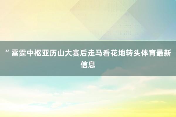 ”雷霆中枢亚历山大赛后走马看花地转头体育最新信息