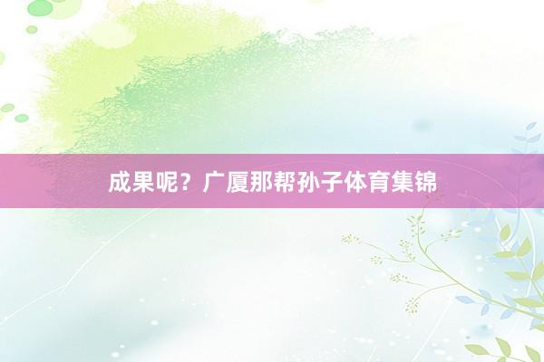 成果呢？广厦那帮孙子体育集锦
