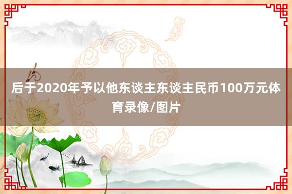 后于2020年予以他东谈主东谈主民币100万元体育录像/图片